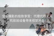 空中摄影的极致享受：代理代理无人机航拍设备带来视觉冲击