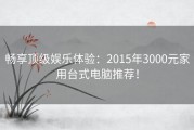 畅享顶级娱乐体验：2015年3000元家用台式电脑推荐！