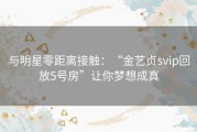 与明星零距离接触：“金艺贞svip回放5号房”让你梦想成真