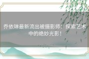 乔依琳最新流出被摄影师：探索艺术中的绝妙光影！