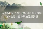 云顶智能无人机：独特设计拥有极佳防水性能，空中航拍无所畏惧