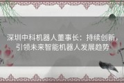 深圳中科机器人董事长：持续创新，引领未来智能机器人发展趋势