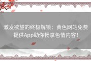 激发欲望的终极解锁：黄色网站免费提供App助你畅享色情内容！