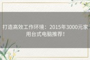 打造高效工作环境：2015年3000元家用台式电脑推荐！