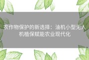 农作物保护的新选择：油机小型无人机植保赋能农业现代化