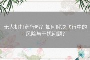 无人机打药行吗？如何解决飞行中的风险与干扰问题？