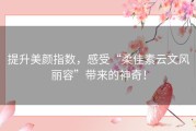 提升美颜指数，感受“柔佳素云文风丽容”带来的神奇！