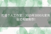 打造个人工作室：2015年3000元家用台式电脑推荐！