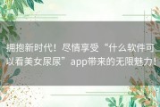 拥抱新时代！尽情享受“什么软件可以看美女尿尿”app带来的无限魅力！