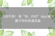 心动不停！ 用“色，约约”App 腾飞属于你的浪漫恋曲