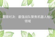 重磅对决：最强战队聚焦机器人格斗领域