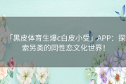 「黑皮体育生爆c白皮小受」APP：探索另类的同性恋文化世界！