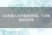 abb机器人出货量屡创新高，引领智能制造领域