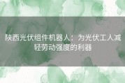 陕西光伏组件机器人：为光伏工人减轻劳动强度的利器