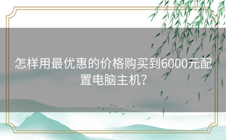 怎样用最优惠的价格购买到6000元配置电脑主机？