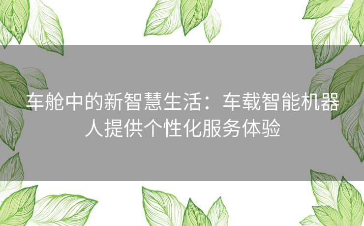 车舱中的新智慧生活：车载智能机器人提供个性化服务体验