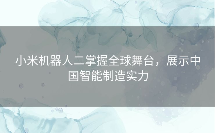 小米机器人二掌握全球舞台，展示中国智能制造实力