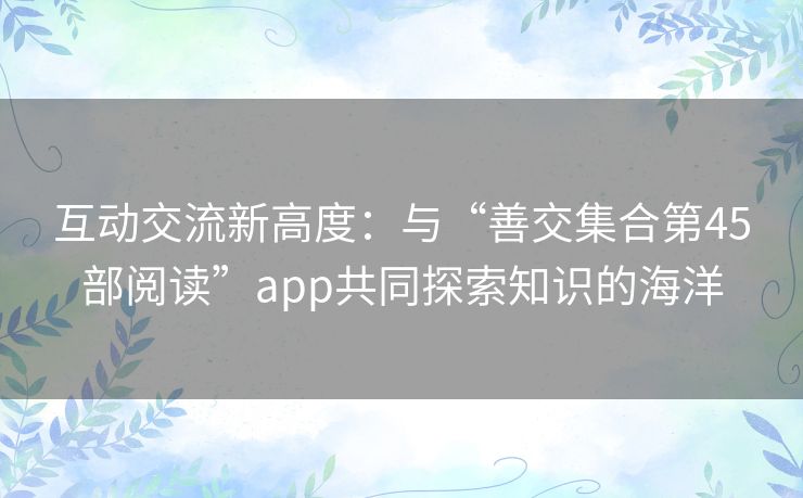 互动交流新高度：与“善交集合第45部阅读”app共同探索知识的海洋