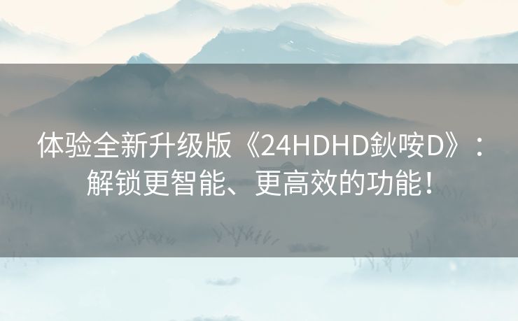 体验全新升级版《24HDHD鈥咹D》：解锁更智能、更高效的功能！