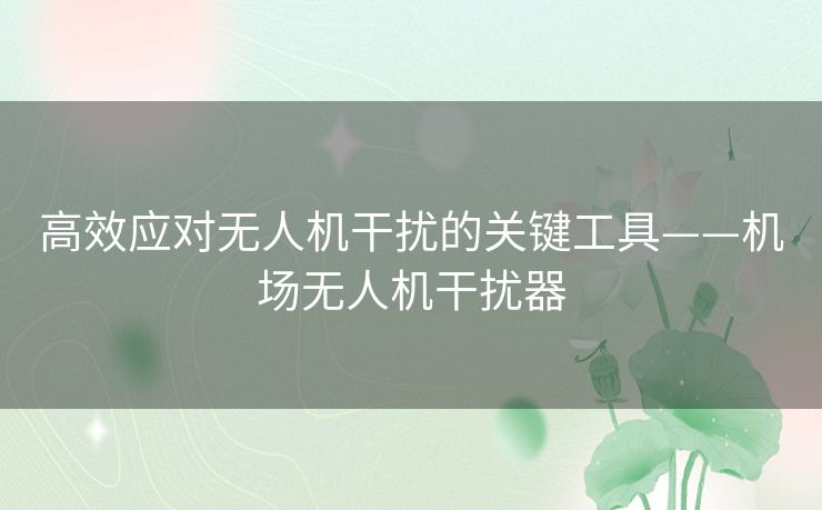 高效应对无人机干扰的关键工具——机场无人机干扰器