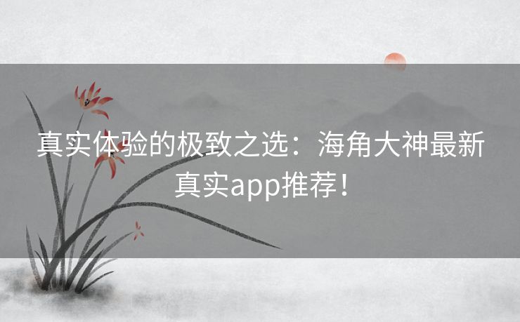 真实体验的极致之选：海角大神最新真实app推荐！