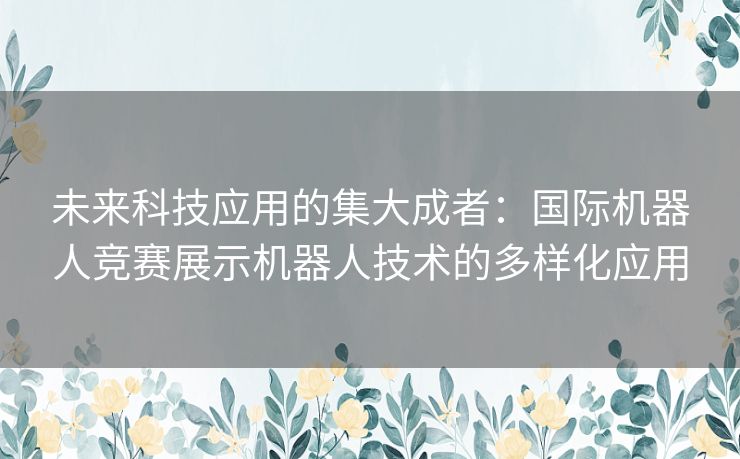 未来科技应用的集大成者：国际机器人竞赛展示机器人技术的多样化应用