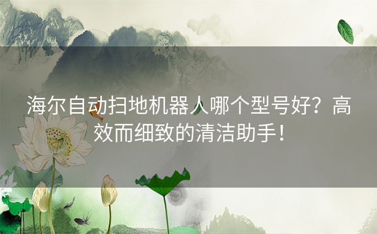 海尔自动扫地机器人哪个型号好？高效而细致的清洁助手！