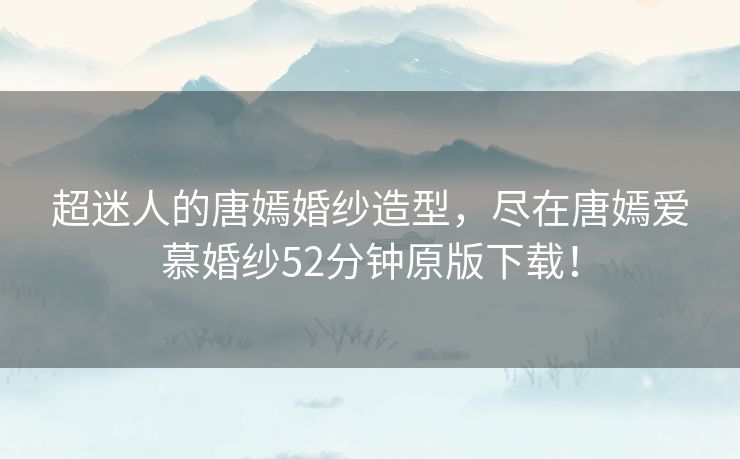 超迷人的唐嫣婚纱造型，尽在唐嫣爱慕婚纱52分钟原版下载！