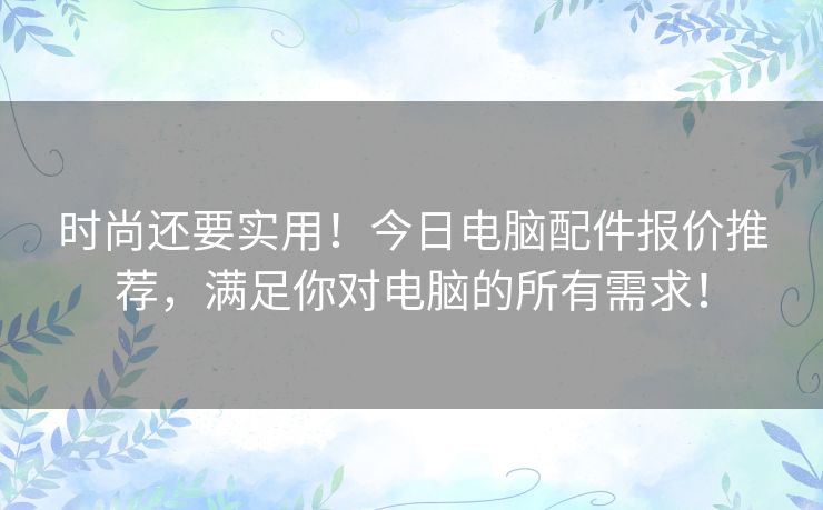 时尚还要实用！今日电脑配件报价推荐，满足你对电脑的所有需求！