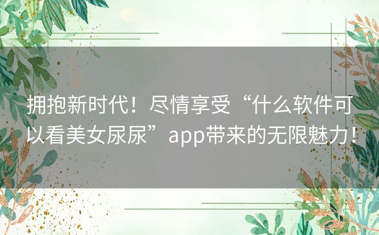 拥抱新时代！尽情享受“什么软件可以看美女尿尿”app带来的无限魅力！