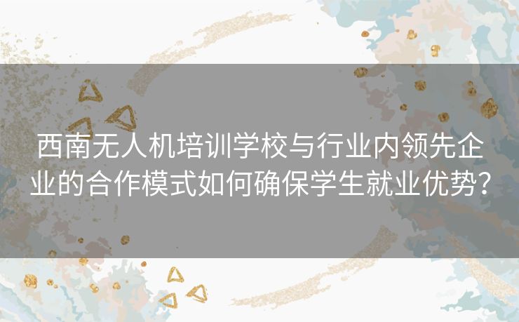 西南无人机培训学校与行业内领先企业的合作模式如何确保学生就业优势？