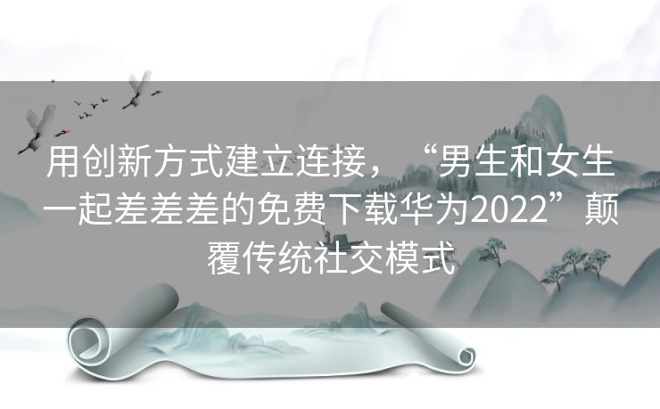 用创新方式建立连接，“男生和女生一起差差差的免费下载华为2022”颠覆传统社交模式