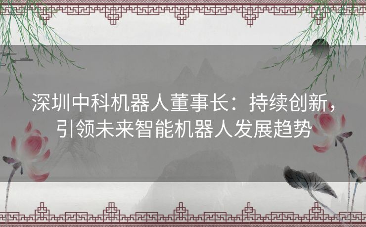 深圳中科机器人董事长：持续创新，引领未来智能机器人发展趋势