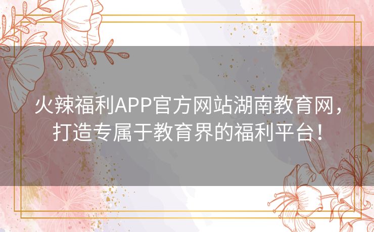 火辣福利APP官方网站湖南教育网，打造专属于教育界的福利平台！