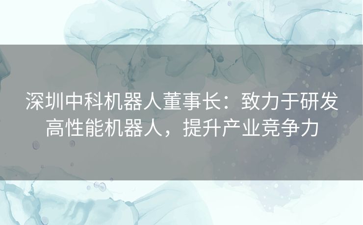 深圳中科机器人董事长：致力于研发高性能机器人，提升产业竞争力