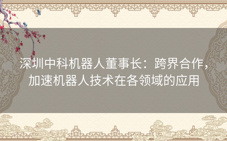 深圳中科机器人董事长：跨界合作，加速机器人技术在各领域的应用