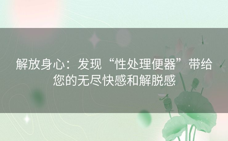 解放身心：发现“性处理便器”带给您的无尽快感和解脱感