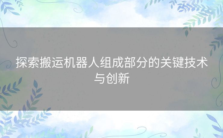 探索搬运机器人组成部分的关键技术与创新