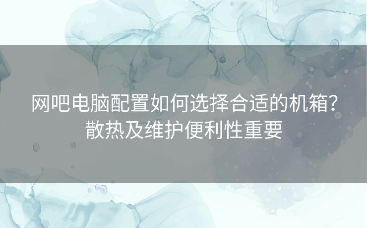 网吧电脑配置如何选择合适的机箱？散热及维护便利性重要