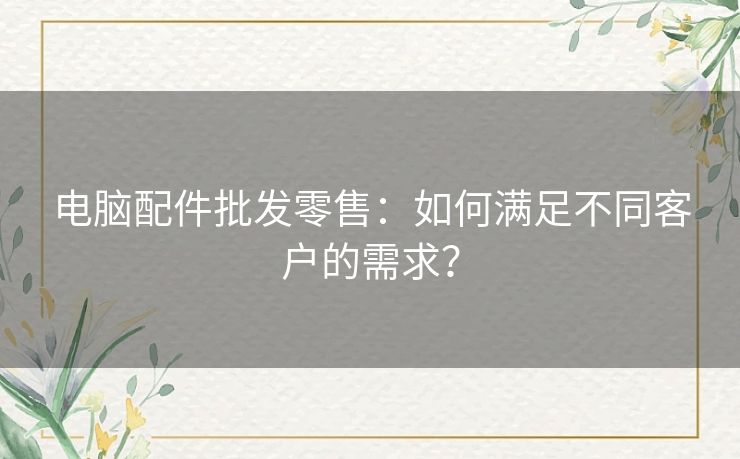 电脑配件批发零售：如何满足不同客户的需求？