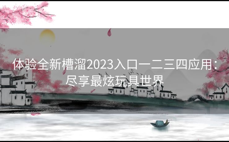 体验全新槽溜2023入口一二三四应用：尽享最炫玩具世界