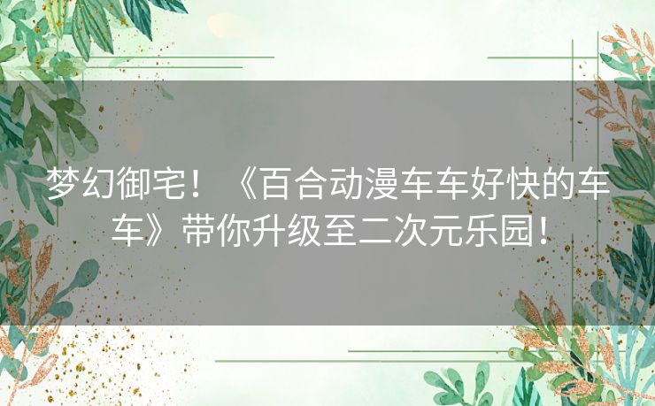 梦幻御宅！《百合动漫车车好快的车车》带你升级至二次元乐园！