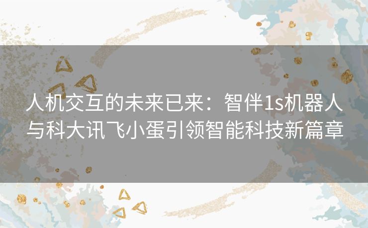 人机交互的未来已来：智伴1s机器人与科大讯飞小蛋引领智能科技新篇章