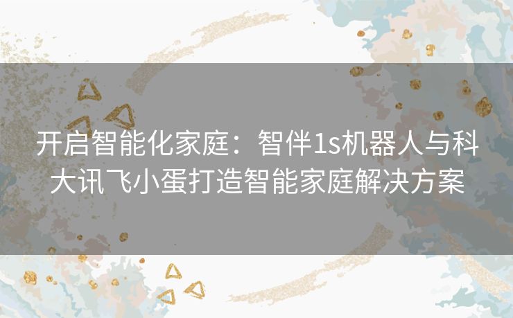 开启智能化家庭：智伴1s机器人与科大讯飞小蛋打造智能家庭解决方案