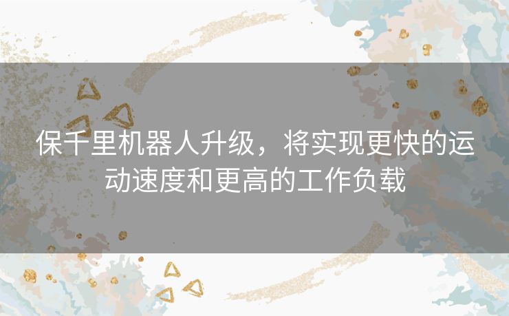 保千里机器人升级，将实现更快的运动速度和更高的工作负载