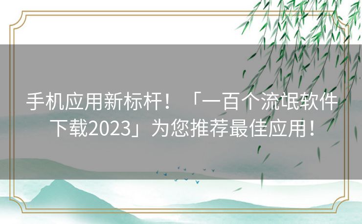 手机应用新标杆！「一百个流氓软件下载2023」为您推荐最佳应用！