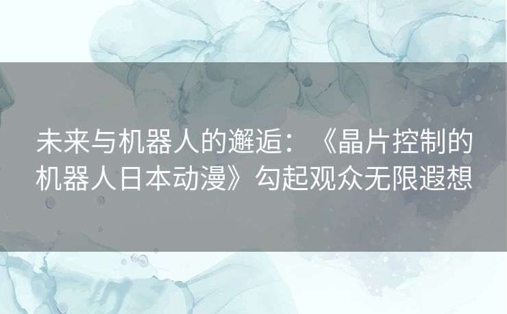 未来与机器人的邂逅：《晶片控制的机器人日本动漫》勾起观众无限遐想