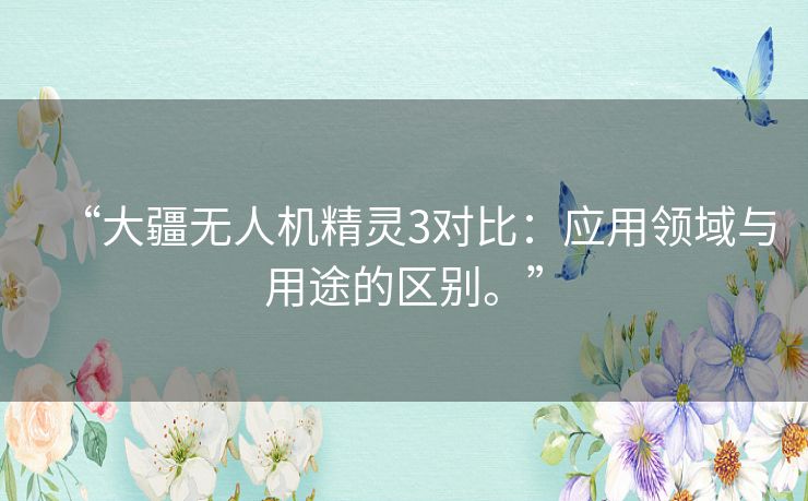 “大疆无人机精灵3对比：应用领域与用途的区别。”