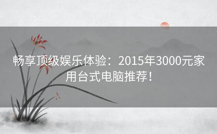 畅享顶级娱乐体验：2015年3000元家用台式电脑推荐！