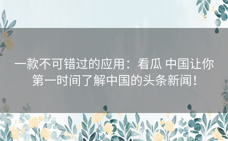 一款不可错过的应用：看瓜 中国让你第一时间了解中国的头条新闻！